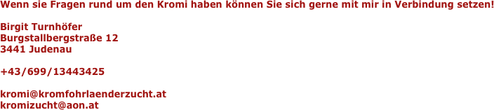 Wenn sie Fragen rund um den Kromi haben können Sie sich gerne mit mir in Verbindung setzen!Birgit TurnhöferBurgstallbergstraße 123441 Judenau+43/699/13443425kromi@kromfohrlaenderzucht.at
kromizucht@aon.at
